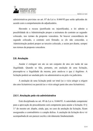 ___________________________________________________________________________ MÓDULO XIII


administrativas previstas no art. 87 da Lei n. 8.666/93,que serão aplicadas de
acordo com o comportamento do adjudicatário.

      Havendo a recusa (justificada ou injustificada), a lei admite a
possibilidade de a Administração propor a assinatura do contrato ao segundo
colocado, nos termos da proposta vencedora. Se houver concordância do
segundo colocado, o contrato será firmado; se ele não concordar, a
Administração poderá propor ao terceiro colocado, e assim por diante, sempre
nos termos da proposta vencedora.



2.6. Anulação

      Anular é extinguir um ato ou um conjunto de atos em razão de sua
ilegalidade. Quando se fala, portanto, em anulação de uma licitação,
pressupõe-se a ilegalidade da mesma, pois anula-se o que é ilegítimo. A
licitação poderá ser anulada pela via administrativa ou pela via judiciária.

      A anulação de uma licitação pode ser total (se o vício atingir a origem
dos atos licitatórios) ou parcial (se o vício atingir parte dos atos licitatórios).



2.6.1. Anulação pela via administrativa

      Está disciplinada no art. 49 da Lei n. 8.666/93. A autoridade competente
para a aprovação do procedimento será competente para anular a licitação. O §
3.º do mesmo art. dispõe, ainda, que, no caso de anulação da licitação, ficam
assegurados o contraditório e a ampla defesa. A anulação da licitação deve vir
acompanhada de um parecer escrito e devidamente fundamentado.



                                                                                      12/14
 