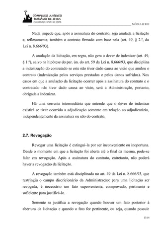 ___________________________________________________________________________ MÓDULO XIII


      Nada impede que, após a assinatura do contrato, seja anulada a licitação
e, reflexamente, também o contrato firmado com base nela (art. 49, § 2.º, da
Lei n. 8.666/93).

      A anulação da licitação, em regra, não gera o dever de indenizar (art. 49,
§ 1.º), salvo na hipótese do par. ún. do art. 59 da Lei n. 8.666/93, que disciplina
a indenização do contratado se este não tiver dado causa ao vício que anulou o
contrato (indenização pelos serviços prestados e pelos danos sofridos). Nos
casos em que a anulação da licitação ocorrer após a assinatura do contrato e o
contratado não tiver dado causa ao vício, será a Administração, portanto,
obrigada a indenizar.

      Há uma corrente intermediária que entende que o dever de indenizar
existirá se tiver ocorrido a adjudicação somente em relação ao adjudicatário,
independentemente da assinatura ou não do contrato.



2.7. Revogação

      Revogar uma licitação é extingui-la por ser inconveniente ou inoportuna.
Desde o momento em que a licitação foi aberta até o final da mesma, pode-se
falar em revogação. Após a assinatura do contrato, entretanto, não poderá
haver a revogação da licitação.

      A revogação também está disciplinada no art. 49 da Lei n. 8.666/93, que
restringiu o campo discricionário da Administração: para uma licitação ser
revogada, é necessário um fato superveniente, comprovado, pertinente e
suficiente para justificá-lo.

      Somente se justifica a revogação quando houver um fato posterior à
abertura da licitação e quando o fato for pertinente, ou seja, quando possuir

                                                                                      13/14
 