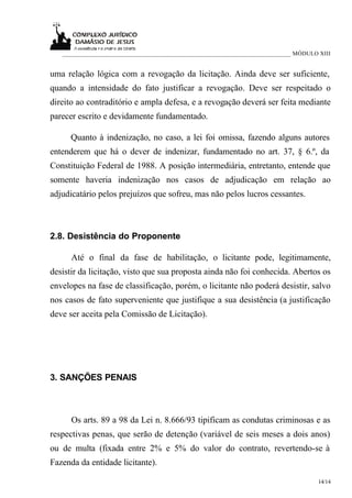 ___________________________________________________________________________ MÓDULO XIII


uma relação lógica com a revogação da licitação. Ainda deve ser suficiente,
quando a intensidade do fato justificar a revogação. Deve ser respeitado o
direito ao contraditório e ampla defesa, e a revogação deverá ser feita mediante
parecer escrito e devidamente fundamentado.

      Quanto à indenização, no caso, a lei foi omissa, fazendo alguns autores
entenderem que há o dever de indenizar, fundamentado no art. 37, § 6.º, da
Constituição Federal de 1988. A posição intermediária, entretanto, entende que
somente haveria indenização nos casos de adjudicação em relação ao
adjudicatário pelos prejuízos que sofreu, mas não pelos lucros cessantes.



2.8. Desistência do Proponente

      Até o final da fase de habilitação, o licitante pode, legitimamente,
desistir da licitação, visto que sua proposta ainda não foi conhecida. Abertos os
envelopes na fase de classificação, porém, o licitante não poderá desistir, salvo
nos casos de fato superveniente que justifique a sua desistência (a justificação
deve ser aceita pela Comissão de Licitação).




3. SANÇÕES PENAIS



      Os arts. 89 a 98 da Lei n. 8.666/93 tipificam as condutas criminosas e as
respectivas penas, que serão de detenção (variável de seis meses a dois anos)
ou de multa (fixada entre 2% e 5% do valor do contrato, revertendo-se à
Fazenda da entidade licitante).

                                                                                      14/14
 
