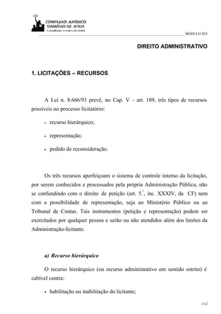 ___________________________________________________________________________ MÓDULO XIV


                                                      DIREITO ADMINISTRATIVO



1. LICITAÇÕES – RECURSOS



      A Lei n. 8.666/93 prevê, no Cap. V – art. 109, três tipos de recursos
possíveis no processo licitatório:

      •   recurso hierárquico;

      •   representação;

      •   pedido de reconsideração.



      Os três recursos aperfeiçoam o sistema de controle interno da licitação,
por serem conhecidos e processados pela própria Administração Pública, não
se confundindo com o direito de petição (art. 5.º, inc. XXXIV, da CF) nem
com a possibilidade de representação, seja ao Ministério Público ou ao
Tribunal de Contas. Tais instrumentos (petição e representação) podem ser
exercitados por qualquer pessoa e serão ou não atendidos além dos limites da
Administração-licitante.



      a) Recurso hierárquico

      O recurso hierárquico (ou recurso administrativo em sentido estrito) é
cabível contra:

      •   habilitação ou inabilitação do licitante;

                                                                                     1/12
 