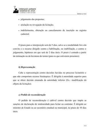 ___________________________________________________________________________ MÓDULO XIV


         •   julgamento das propostas;

         •   anulação ou revogação da licitação;

         •   indeferimento, alteração ou cancelamento de inscrição no registro
             cadastral.



         O prazo para a interposição será de 5 dias, salvo se a modalidade for a do
convite e o recurso dirigido contra a habilitação, ou inabilitação, e contra o
julgamento, hipóteses em que será de 2 dias úteis. O prazo é contado a partir
da intimação ou da lavratura do termo (para os que estiverem presentes).



         b) Representação

         Cabe a representação contra decisões havidas no processo licitatório e
que não comportam recurso hierárquico. É dirigida à autoridade superior para
que se altere decisão emanada da autoridade inferior (Ex.: modificação do
objeto da licitação).



         c) Pedido de reconsideração

         O pedido de reconsideração é cabível contra decisão que impôs as
sanções de declaração de inidoneidade para licitar ou contratar. É dirigido ao
ministro de Estado ou ao secretário estadual ou municipal, no prazo de 10 dias
úteis.




                                                                                     2/12
 