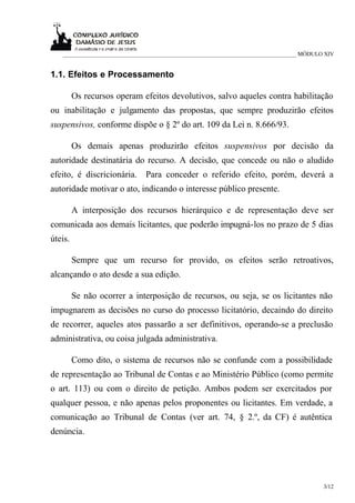 ___________________________________________________________________________ MÓDULO XIV


1.1. Efeitos e Processamento

         Os recursos operam efeitos devolutivos, salvo aqueles contra habilitação
ou inabilitação e julgamento das propostas, que sempre produzirão efeitos
suspensivos, conforme dispõe o § 2º do art. 109 da Lei n. 8.666/93.

         Os demais apenas produzirão efeitos suspensivos por decisão da
autoridade destinatária do recurso. A decisão, que concede ou não o aludido
efeito, é discricionária.    Para conceder o referido efeito, porém, deverá a
autoridade motivar o ato, indicando o interesse público presente.

         A interposição dos recursos hierárquico e de representação deve ser
comunicada aos demais licitantes, que poderão impugná-los no prazo de 5 dias
úteis.

         Sempre que um recurso for provido, os efeitos serão retroativos,
alcançando o ato desde a sua edição.

         Se não ocorrer a interposição de recursos, ou seja, se os licitantes não
impugnarem as decisões no curso do processo licitatório, decaindo do direito
de recorrer, aqueles atos passarão a ser definitivos, operando-se a preclusão
administrativa, ou coisa julgada administrativa.

         Como dito, o sistema de recursos não se confunde com a possibilidade
de representação ao Tribunal de Contas e ao Ministério Público (como permite
o art. 113) ou com o direito de petição. Ambos podem ser exercitados por
qualquer pessoa, e não apenas pelos proponentes ou licitantes. Em verdade, a
comunicação ao Tribunal de Contas (ver art. 74, § 2.º, da CF) é autêntica
denúncia.




                                                                                     3/12
 