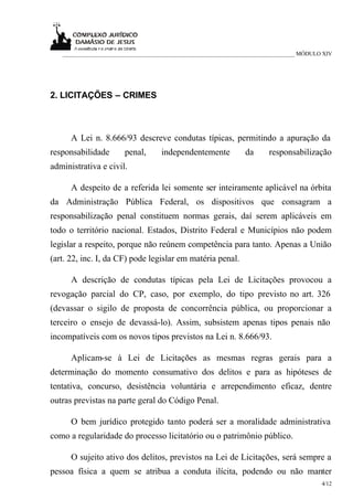 ___________________________________________________________________________ MÓDULO XIV




2. LICITAÇÕES – CRIMES



      A Lei n. 8.666/93 descreve condutas típicas, permitindo a apuração da
responsabilidade      penal,      independentemente          da     responsabilização
administrativa e civil.

      A despeito de a referida lei somente ser inteiramente aplicável na órbita
da Administração Pública Federal, os dispositivos que consagram a
responsabilização penal constituem normas gerais, daí serem aplicáveis em
todo o território nacional. Estados, Distrito Federal e Municípios não podem
legislar a respeito, porque não reúnem competência para tanto. Apenas a União
(art. 22, inc. I, da CF) pode legislar em matéria penal.

      A descrição de condutas típicas pela Lei de Licitações provocou a
revogação parcial do CP, caso, por exemplo, do tipo previsto no art. 326
(devassar o sigilo de proposta de concorrência pública, ou proporcionar a
terceiro o ensejo de devassá-lo). Assim, subsistem apenas tipos penais não
incompatíveis com os novos tipos previstos na Lei n. 8.666/93.

      Aplicam-se à Lei de Licitações as mesmas regras gerais para a
determinação do momento consumativo dos delitos e para as hipóteses de
tentativa, concurso, desistência voluntária e arrependimento eficaz, dentre
outras previstas na parte geral do Código Penal.

      O bem jurídico protegido tanto poderá ser a moralidade administrativa
como a regularidade do processo licitatório ou o patrimônio público.

      O sujeito ativo dos delitos, previstos na Lei de Licitações, será sempre a
pessoa física a quem se atribua a conduta ilícita, podendo ou não manter
                                                                                     4/12
 