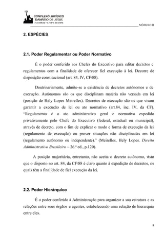 ____________________________________________________________________________ MÓDULO II


2. ESPÉCIES



2.1. Poder Regulamentar ou Poder Normativo

       É o poder conferido aos Chefes do Executivo para editar decretos e
regulamentos com a finalidade de oferecer fiel execução à lei. Decorre de
disposição constitucional (art. 84, IV, CF/88).

       Doutrinariamente, admite-se a existência de decretos autônomos e de
execução. Autônomos são os que disciplinam matéria não versada em lei
(posição de Hely Lopes Meirelles). Decretos de execução são os que visam
garantir a execução de lei ou ato normativo (art.84, inc. IV, da CF).
“Regulamento      é   o   ato    administrativo     geral    e   normativo     expedido
privativamente pelo Chefe do Executivo (federal, estadual ou municipal),
através de decreto, com o fim de explicar o modo e forma de execução da lei
(regulamento de execução) ou prover situações não disciplinadas em lei
(regulamento autônomo ou independente).” (Meirelles, Hely Lopes. Direito
Administrativo Brasileiro – 26.ª ed., p.120).

      A posição majoritária, entretanto, não aceita o decreto autônomo, visto
que o disposto no art. 84, da CF/88 é claro quanto à expedição de decretos, os
quais têm a finalidade de fiel execução da lei.



2.2. Poder Hierárquico

       É o poder conferido à Administração para organizar a sua estrutura e as
relações entre seus órgãos e agentes, estabelecendo uma relação de hierarquia
entre eles.

                                                                                        /6
                                                                                         2
 