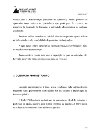 ___________________________________________________________________________ MÓDULO XIV


vínculo com a Administração (funcional ou contratual). Assim, poderão ser
apontados como autores os particulares que participam do certame; os
membros da Comissão de Licitação; a autoridade administrativa ou qualquer
contratado.

      Todos os delitos descritos na Lei de Licitação são punidos apenas a título
de dolo, não havendo possibilidade de punição a título de culpa.

      A ação penal sempre será pública incondicionada, não dependendo, pois,
de requisição ou representação.

      Todos os tipos penais autorizam a imposição da pena de detenção, não
havendo a previsão para a imposição da pena de reclusão.




3. CONTRATO ADMINISTRATIVO



      Contrato administrativo é todo ajuste celebrado pela Administração,
mediante regras previamente estabelecidas por ela, visando a preservação do
interesse público.

      O Poder Público traça as diretrizes do contrato no edital de licitação, o
particular irá apenas aderir a essa minuta (contrato de adesão). A prerrogativa
da Administração tem em vista o interesse público.




                                                                                     5/12
 