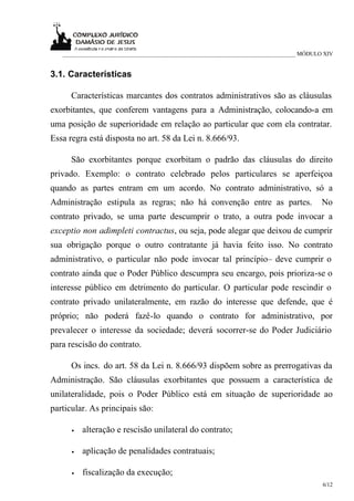 ___________________________________________________________________________ MÓDULO XIV


3.1. Características

      Características marcantes dos contratos administrativos são as cláusulas
exorbitantes, que conferem vantagens para a Administração, colocando-a em
uma posição de superioridade em relação ao particular que com ela contratar.
Essa regra está disposta no art. 58 da Lei n. 8.666/93.

      São exorbitantes porque exorbitam o padrão das cláusulas do direito
privado. Exemplo: o contrato celebrado pelos particulares se aperfeiçoa
quando as partes entram em um acordo. No contrato administrativo, só a
Administração estipula as regras; não há convenção entre as partes.                  No
contrato privado, se uma parte descumprir o trato, a outra pode invocar a
exceptio non adimpleti contractus, ou seja, pode alegar que deixou de cumprir
sua obrigação porque o outro contratante já havia feito isso. No contrato
administrativo, o particular não pode invocar tal princípio– deve cumprir o
contrato ainda que o Poder Público descumpra seu encargo, pois prioriza-se o
interesse público em detrimento do particular. O particular pode rescindir o
contrato privado unilateralmente, em razão do interesse que defende, que é
próprio; não poderá fazê-lo quando o contrato for administrativo, por
prevalecer o interesse da sociedade; deverá socorrer-se do Poder Judiciário
para rescisão do contrato.

      Os incs. do art. 58 da Lei n. 8.666/93 dispõem sobre as prerrogativas da
Administração. São cláusulas exorbitantes que possuem a característica de
unilateralidade, pois o Poder Público está em situação de superioridade ao
particular. As principais são:

      •   alteração e rescisão unilateral do contrato;

      •   aplicação de penalidades contratuais;

      •   fiscalização da execução;
                                                                                     6/12
 