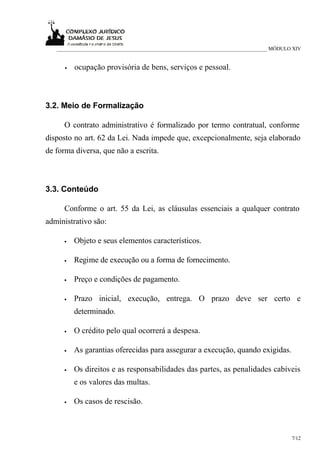 ___________________________________________________________________________ MÓDULO XIV


      •   ocupação provisória de bens, serviços e pessoal.



3.2. Meio de Formalização

     O contrato administrativo é formalizado por termo contratual, conforme
disposto no art. 62 da Lei. Nada impede que, excepcionalmente, seja elaborado
de forma diversa, que não a escrita.



3.3. Conteúdo

     Conforme o art. 55 da Lei, as cláusulas essenciais a qualquer contrato
administrativo são:

     •    Objeto e seus elementos característicos.

     •    Regime de execução ou a forma de fornecimento.

     •    Preço e condições de pagamento.

     •    Prazo inicial, execução, entrega. O prazo deve ser certo e
          determinado.

     •    O crédito pelo qual ocorrerá a despesa.

     •    As garantias oferecidas para assegurar a execução, quando exigidas.

     •    Os direitos e as responsabilidades das partes, as penalidades cabíveis
          e os valores das multas.

     •    Os casos de rescisão.



                                                                                     7/12
 