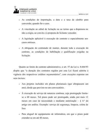 ___________________________________________________________________________ MÓDULO XIV


      •   As condições de importação, a data e a taxa de câmbio para
          conversão, quando for o caso.

      •   A vinculação ao edital de licitação ou ao termo que a dispensou ou
          não a exigiu, ao convite e à proposta do licitante vencedor.

      •   A legislação aplicável à execução do contrato e especialmente aos
          casos omissos.

      •   A obrigação do contratado de manter, durante toda a execução do
          contrato, as condições de habilitação e qualificação exigidas na
          licitação.



      Quanto ao limite do contrato administrativo, o art. 57 da Lei n. 8.666/93
dispõe que “a duração dos contratos regidos por esta Lei ficará adstrita à
vigência dos respectivos créditos orçamentários”, com exceções expostas em
seus incisos:

      •   Aos projetos incluídos em planos plurianuais (que ultrapassem um
          ano), desde que previsto no ato convocatório.

      •   À execução de serviço de natureza contínua, cuja prorrogação limita-
          se a 60 meses. Tal prazo pode ser prorrogado, ainda, por mais 12
          meses em caso de necessidade e mediante autorização – § 4.º do
          artigo em análise. Exemplo: serviço de segurança, limpeza, coleta de
          lixo.

      •   Para aluguel de equipamento de informática, em que o prazo pode
          estender-se em até 48 meses.



                                                                                     8/12
 