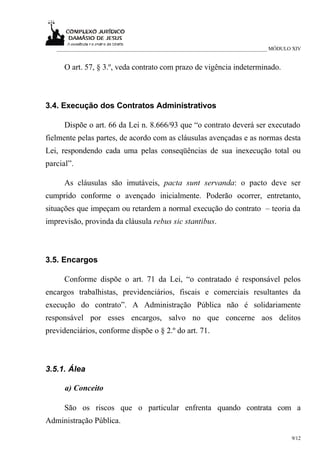 ___________________________________________________________________________ MÓDULO XIV


      O art. 57, § 3.º, veda contrato com prazo de vigência indeterminado.



3.4. Execução dos Contratos Administrativos

      Dispõe o art. 66 da Lei n. 8.666/93 que “o contrato deverá ser executado
fielmente pelas partes, de acordo com as cláusulas avençadas e as normas desta
Lei, respondendo cada uma pelas conseqüências de sua inexecução total ou
parcial”.

      As cláusulas são imutáveis, pacta sunt servanda: o pacto deve ser
cumprido conforme o avençado inicialmente. Poderão ocorrer, entretanto,
situações que impeçam ou retardem a normal execução do contrato – teoria da
imprevisão, provinda da cláusula rebus sic stantibus.



3.5. Encargos

      Conforme dispõe o art. 71 da Lei, “o contratado é responsável pelos
encargos trabalhistas, previdenciários, fiscais e comerciais resultantes da
execução do contrato”. A Administração Pública não é solidariamente
responsável por esses encargos, salvo no que concerne aos delitos
previdenciários, conforme dispõe o § 2.º do art. 71.



3.5.1. Álea

      a) Conceito

      São os riscos que o particular enfrenta quando contrata com a
Administração Pública.

                                                                                     9/12
 