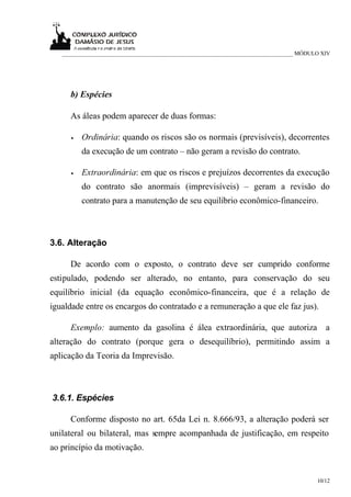 ___________________________________________________________________________ MÓDULO XIV




     b) Espécies

     As áleas podem aparecer de duas formas:

      •   Ordinária: quando os riscos são os normais (previsíveis), decorrentes
          da execução de um contrato – não geram a revisão do contrato.

      •   Extraordinária: em que os riscos e prejuízos decorrentes da execução
          do contrato são anormais (imprevisíveis) – geram a revisão do
          contrato para a manutenção de seu equilíbrio econômico-financeiro.



3.6. Alteração

     De acordo com o exposto, o contrato deve ser cumprido conforme
estipulado, podendo ser alterado, no entanto, para conservação do seu
equilíbrio inicial (da equação econômico-financeira, que é a relação de
igualdade entre os encargos do contratado e a remuneração a que ele faz jus).

     Exemplo: aumento da gasolina é álea extraordinária, que autoriza a
alteração do contrato (porque gera o desequilíbrio), permitindo assim a
aplicação da Teoria da Imprevisão.



3.6.1. Espécies

     Conforme disposto no art. 65da Lei n. 8.666/93, a alteração poderá ser
unilateral ou bilateral, mas sempre acompanhada de justificação, em respeito
ao princípio da motivação.


                                                                                    10/12
 
