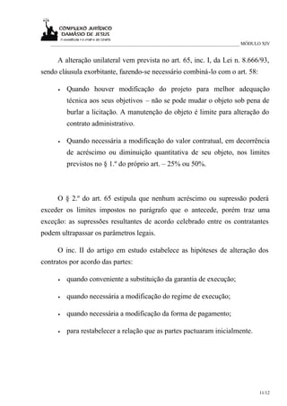 ___________________________________________________________________________ MÓDULO XIV


     A alteração unilateral vem prevista no art. 65, inc. I, da Lei n. 8.666/93,
sendo cláusula exorbitante, fazendo-se necessário combiná-lo com o art. 58:

      •   Quando houver modificação do projeto para melhor adequação
          técnica aos seus objetivos – não se pode mudar o objeto sob pena de
          burlar a licitação. A manutenção do objeto é limite para alteração do
          contrato administrativo.

      •   Quando necessária a modificação do valor contratual, em decorrência
          de acréscimo ou diminuição quantitativa de seu objeto, nos limites
          previstos no § 1.º do próprio art. – 25% ou 50%.



     O § 2.º do art. 65 estipula que nenhum acréscimo ou supressão poderá
exceder os limites impostos no parágrafo que o antecede, porém traz uma
exceção: as supressões resultantes de acordo celebrado entre os contratantes
podem ultrapassar os parâmetros legais.

     O inc. II do artigo em estudo estabelece as hipóteses de alteração dos
contratos por acordo das partes:

      •   quando conveniente a substituição da garantia de execução;

      •   quando necessária a modificação do regime de execução;

      •   quando necessária a modificação da forma de pagamento;

      •   para restabelecer a relação que as partes pactuaram inicialmente.




                                                                                    11/12
 