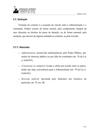 ___________________________________________________________________________ MÓDULO XIV


3.7. Extinção

     Extinção do contrato é a cessação do vínculo entre a Administração e o
contratado. Poderá ocorrer de forma normal, pelo cumprimento integral de
suas cláusulas ou término do prazo de duração, ou de forma anormal, pela
anulação, que decorre de alguma nulidade no contrato, ou pela rescisão.



3.7.1. Rescisão

     •   Administrativa: promovida unilateralmente pelo Poder Público, por
         razões de interesse público ou por falta do contratado (art. 78 da Lei
         n. 8.666/93).

     •   Consensual ou amigável: levada a efeito por acordo entre as partes,
         desde que haja conveniência para a Administração (art. 79 da Lei n.
         8.666/93).

     •   Rescisão judicial: decretada pelo Judiciário por iniciativa do
         particular, art. 79, inc. III.




                                                                                    12/12
 