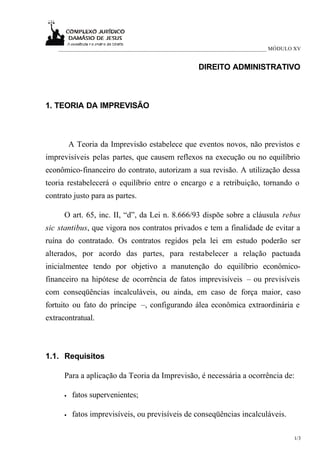 ___________________________________________________________________________ MÓDULO XV


                                                     DIREITO ADMINISTRATIVO



1. TEORIA DA IMPREVISÃO



          A Teoria da Imprevisão estabelece que eventos novos, não previstos e
imprevisíveis pelas partes, que causem reflexos na execução ou no equilíbrio
econômico-financeiro do contrato, autorizam a sua revisão. A utilização dessa
teoria restabelecerá o equilíbrio entre o encargo e a retribuição, tornando o
contrato justo para as partes.

      O art. 65, inc. II, “d”, da Lei n. 8.666/93 dispõe sobre a cláusula rebus
sic stantibus, que vigora nos contratos privados e tem a finalidade de evitar a
ruína do contratado. Os contratos regidos pela lei em estudo poderão ser
alterados, por acordo das partes, para restabelecer a relação pactuada
inicialmentee tendo por objetivo a manutenção do equilíbrio econômico-
financeiro na hipótese de ocorrência de fatos imprevisíveis – ou previsíveis
com conseqüências incalculáveis, ou ainda, em caso de força maior, caso
fortuito ou fato do príncipe –, configurando álea econômica extraordinária e
extracontratual.



1.1. Requisitos

      Para a aplicação da Teoria da Imprevisão, é necessária a ocorrência de:

      •    fatos supervenientes;

      •    fatos imprevisíveis, ou previsíveis de conseqüências incalculáveis.

                                                                                      1/3
 