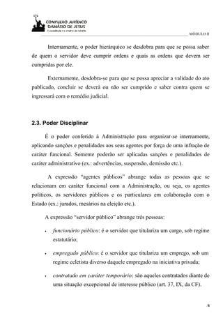 ____________________________________________________________________________ MÓDULO II


          Internamente, o poder hierárquico se desdobra para que se possa saber
de quem o servidor deve cumprir ordens e quais as ordens que devem ser
cumpridas por ele.

          Externamente, desdobra-se para que se possa apreciar a validade do ato
publicado, concluir se deverá ou não ser cumprido e saber contra quem se
ingressará com o remédio judicial.



2.3. Poder Disciplinar

      É o poder conferido à Administração para organizar-se internamente,
aplicando sanções e penalidades aos seus agentes por força de uma infração de
caráter funcional. Somente poderão ser aplicadas sanções e penalidades de
caráter administrativo (ex.: advertências, suspensão, demissão etc.).

          A expressão “agentes públicos” abrange todas as pessoas que se
relacionam em caráter funcional com a Administração, ou seja, os agentes
políticos, os servidores públicos e os particulares em colaboração com o
Estado (ex.: jurados, mesários na eleição etc.).

      A expressão “servidor público” abrange três pessoas:

      •     funcionário público: é o servidor que titulariza um cargo, sob regime
            estatutário;

      •     empregado público: é o servidor que titulariza um emprego, sob um
            regime celetista diverso daquele empregado na iniciativa privada;

      •     contratado em caráter temporário: são aqueles contratados diante de
            uma situação excepcional de interesse público (art. 37, IX, da CF).


                                                                                        /6
                                                                                         3
 
