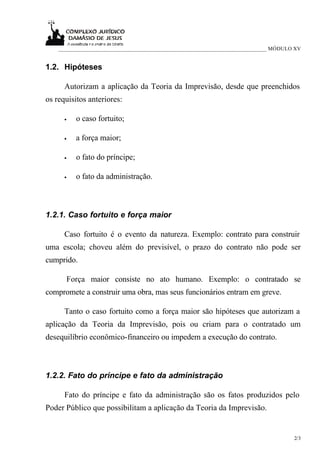 ___________________________________________________________________________ MÓDULO XV


1.2. Hipóteses

      Autorizam a aplicação da Teoria da Imprevisão, desde que preenchidos
os requisitos anteriores:

      •   o caso fortuito;

      •   a força maior;

      •   o fato do príncipe;

      •   o fato da administração.



1.2.1. Caso fortuito e força maior

      Caso fortuito é o evento da natureza. Exemplo: contrato para construir
uma escola; choveu além do previsível, o prazo do contrato não pode ser
cumprido.

      Força maior consiste no ato humano. Exemplo: o contratado se
compromete a construir uma obra, mas seus funcionários entram em greve.

      Tanto o caso fortuito como a força maior são hipóteses que autorizam a
aplicação da Teoria da Imprevisão, pois ou criam para o contratado um
desequilíbrio econômico-financeiro ou impedem a execução do contrato.



1.2.2. Fato do príncipe e fato da administração

      Fato do príncipe e fato da administração são os fatos produzidos pelo
Poder Público que possibilitam a aplicação da Teoria da Imprevisão.


                                                                                      2/3
 