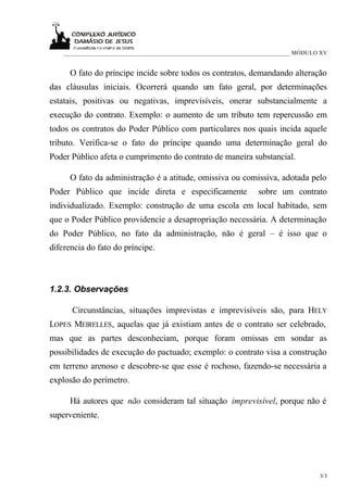 ___________________________________________________________________________ MÓDULO XV


      O fato do príncipe incide sobre todos os contratos, demandando alteração
das cláusulas iniciais. Ocorrerá quando um fato geral, por determinações
estatais, positivas ou negativas, imprevisíveis, onerar substancialmente a
execução do contrato. Exemplo: o aumento de um tributo tem repercussão em
todos os contratos do Poder Público com particulares nos quais incida aquele
tributo. Verifica-se o fato do príncipe quando uma determinação geral do
Poder Público afeta o cumprimento do contrato de maneira substancial.

      O fato da administração é a atitude, omissiva ou comissiva, adotada pelo
Poder Público que incide direta e especificamente                 sobre um contrato
individualizado. Exemplo: construção de uma escola em local habitado, sem
que o Poder Público providencie a desapropriação necessária. A determinação
do Poder Público, no fato da administração, não é geral – é isso que o
diferencia do fato do príncipe.



1.2.3. Observações

      Circunstâncias, situações imprevistas e imprevisíveis são, para HELY
LOPES MEIRELLES, aquelas que já existiam antes de o contrato ser celebrado,
mas que as partes desconheciam, porque foram omissas em sondar as
possibilidades de execução do pactuado; exemplo: o contrato visa a construção
em terreno arenoso e descobre-se que esse é rochoso, fazendo-se necessária a
explosão do perímetro.

      Há autores que não consideram tal situação imprevisível, porque não é
superveniente.




                                                                                      3/3
 