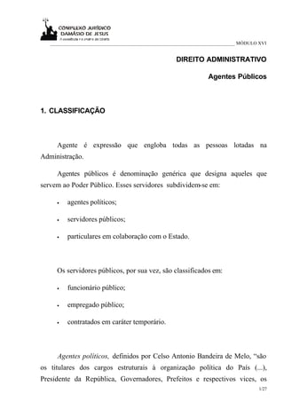___________________________________________________________________________ MÓDULO XVI


                                                     DIREITO ADMINISTRATIVO

                                                                 Agentes Públicos



1. CLASSIFICAÇÃO



     Agente é expressão que engloba todas as pessoas lotadas na
Administração.

     Agentes públicos é denominação genérica que designa aqueles que
servem ao Poder Público. Esses servidores subdividem-se em:

     •   agentes políticos;

     •   servidores públicos;

     •   particulares em colaboração com o Estado.



     Os servidores públicos, por sua vez, são classificados em:

     •   funcionário público;

     •   empregado público;

     •   contratados em caráter temporário.



     Agentes políticos, definidos por Celso Antonio Bandeira de Melo, “são
os titulares dos cargos estruturais à organização política do País (...),
Presidente da República, Governadores, Prefeitos e respectivos vices, os
                                                                                      1/27
 