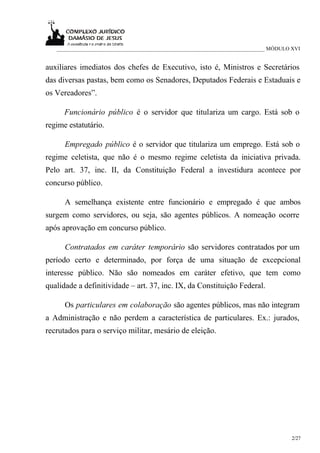 ___________________________________________________________________________ MÓDULO XVI


auxiliares imediatos dos chefes de Executivo, isto é, Ministros e Secretários
das diversas pastas, bem como os Senadores, Deputados Federais e Estaduais e
os Vereadores”.

      Funcionário público é o servidor que titulariza um cargo. Está sob o
regime estatutário.

      Empregado público é o servidor que titulariza um emprego. Está sob o
regime celetista, que não é o mesmo regime celetista da iniciativa privada.
Pelo art. 37, inc. II, da Constituição Federal a investidura acontece por
concurso público.

      A semelhança existente entre funcionário e empregado é que ambos
surgem como servidores, ou seja, são agentes públicos. A nomeação ocorre
após aprovação em concurso público.

      Contratados em caráter temporário são servidores contratados por um
período certo e determinado, por força de uma situação de excepcional
interesse público. Não são nomeados em caráter efetivo, que tem como
qualidade a definitividade – art. 37, inc. IX, da Constituição Federal.

      Os particulares em colaboração são agentes públicos, mas não integram
a Administração e não perdem a característica de particulares. Ex.: jurados,
recrutados para o serviço militar, mesário de eleição.




                                                                                      2/27
 
