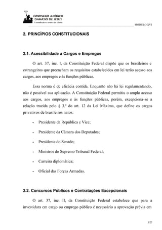___________________________________________________________________________ MÓDULO XVI


2. PRINCÍPIOS CONSTITUCIONAIS



2.1. Acessibilidade a Cargos e Empregos

      O art. 37, inc. I, da Constituição Federal dispõe que os brasileiros e
estrangeiros que preencham os requisitos estabelecidos em lei terão acesso aos
cargos, aos empregos e às funções públicas.

      Essa norma é de eficácia contida. Enquanto não há lei regulamentando,
não é possível sua aplicação. A Constituição Federal permitiu o amplo acesso
aos cargos, aos empregos e às funções públicas, porém, excepciona-se a
relação trazida pelo § 3.º do art. 12 da Lei Máxima, que define os cargos
privativos de brasileiros natos:

      •   Presidente da República e Vice;

      •   Presidente da Câmara dos Deputados;

      •   Presidente do Senado;

      •   Ministros do Supremo Tribunal Federal;

      •   Carreira diplomática;

      •   Oficial das Forças Armadas.



2.2. Concursos Públicos e Contratações Excepcionais

      O art. 37, inc. II, da Constituição Federal estabelece que para a
investidura em cargo ou emprego público é necessário a aprovação prévia em


                                                                                      3/27
 