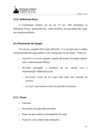 ___________________________________________________________________________ MÓDULO XVI


2.2.2. Deficiente físico

     A Constituição Federal, em seu art. 37, inc. VIII, privilegiou os
deficientes físicos, garantindo-lhes, como incentivo, um percentual das vagas
em concursos públicos.



2.3. Provimento de Cargos

     Provimento, segundo Hely Lopes Meirelles, “é o ato pelo qual se efetua
o preenchimento do cargo público, com a designação de seu titular. " Pode ser:

     •   originário ou inicial: quando o agente não possui vinculação anterior
         com a Administração Pública;

     •   derivado:       pressupõe    a   existência    de    um    vínculo     com     a
         Administração. Subdivide-se em:

         -   horizontal: ocorre de um cargo para outro sem ascensão na
             carreira;

         -   vertical: o provimento se dá com ascensão na carreira.



2.3.1. Fases

     •   Concurso

     •   Provimento do cargo pela nomeação

     •   Posse: ato que confere as prerrogativas do cargo

     •   Exercício: início efetivo das atribuições

                                                                                      5/27
 