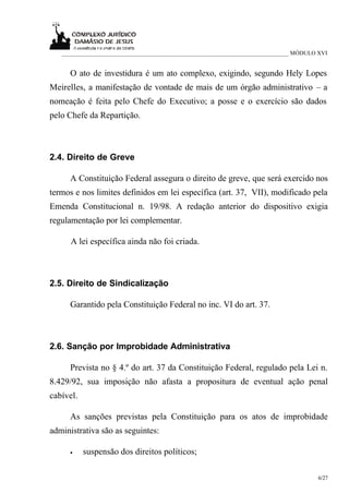 ___________________________________________________________________________ MÓDULO XVI


      O ato de investidura é um ato complexo, exigindo, segundo Hely Lopes
Meirelles, a manifestação de vontade de mais de um órgão administrativo – a
nomeação é feita pelo Chefe do Executivo; a posse e o exercício são dados
pelo Chefe da Repartição.



2.4. Direito de Greve

      A Constituição Federal assegura o direito de greve, que será exercido nos
termos e nos limites definidos em lei específica (art. 37, VII), modificado pela
Emenda Constitucional n. 19/98. A redação anterior do dispositivo exigia
regulamentação por lei complementar.

      A lei específica ainda não foi criada.



2.5. Direito de Sindicalização

      Garantido pela Constituição Federal no inc. VI do art. 37.



2.6. Sanção por Improbidade Administrativa

      Prevista no § 4.º do art. 37 da Constituição Federal, regulado pela Lei n.
8.429/92, sua imposição não afasta a propositura de eventual ação penal
cabível.

      As sanções previstas pela Constituição para os atos de improbidade
administrativa são as seguintes:

      •    suspensão dos direitos políticos;

                                                                                      6/27
 