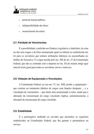 ___________________________________________________________________________ MÓDULO XVI


      •    perda da função pública;

      •    indisponibilidade dos bens;

      •    ressarcimento do erário.



2.7. Paridade de Vencimentos

      É a possibilidade, conferida aos Poderes Legislativo e Judiciário, de criar
ou não seus cargos e de fixar remuneração igual ou inferior ao estabelecido em
lei para os servidores que tenham atribuições idênticas ou assemelhadas no
âmbito do Executivo. É a regra trazida pelo inc. XII do art. 37 da Constituição
Federal, que não se confunde com o disposto no inc. XI do mesmo artigo (que
trata do texto geral para todos os servidores ativos e inativos).



2.8. Vedação de Equiparação e Vinculações

      A Constituição Federal, no seu art. 37, inc. XIII, proíbe a equiparação –
que consiste no tratamento idêntico de cargos com funções desiguais , e a
vinculação de vencimentos – que atrela uma remuneração à outra, sendo que a
alteração da remuneração do cargo vinculante implica, automaticamente, a
alteração da remuneração do cargo vinculado.



2.9. Estabilidade

      É a prerrogativa atribuída ao servidor que preencher os requisitos
estabelecidos na Constituição Federal, que lhe garante a permanência no
serviço.

                                                                                      7/27
 