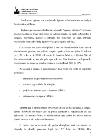 ____________________________________________________________________________ MÓDULO II


         Atualmente, opta-se por nominar de Agentes Administrativos os antigos
funcionários públicos.

         Todas as pessoas envolvidas na expressão “agentes públicos”, portanto,
estarão sujeitas ao poder disciplinar da Administração. Só serão submetidos a
sanções, entretanto, quando a infração for funcional, ou seja, infração
relacionada com a atividade desenvolvida pelo agente público.

     O exercício do poder disciplinar é um ato discricionário, visto que o
administrador público, ao aplicar sanções, poderá fazer um juízo de valores
(art. 128 da Lei n. 8.112/90 – Estatuto do Servidor Público da União). Não há
discricionariedade ao decidir pela apuração da falta funcional, sob pena de
cometimento do crime de condescendência criminal (art. 320, do CP).

     Ao aplicar a sanção, o administrador deve levar em conta os seguintes
elementos:

     •     atenuantes e agravantes do caso concreto;

     •     natureza e gravidade da infração;

     •     prejuízos causados para o interesse público;

     •     antecedentes do agente público.



     Sempre que o administrador for decidir se será ou não aplicada a sanção,
deverá motivá-la de modo que se possa controlar a regularidade de sua
aplicação. Da mesma forma, o administrador que deixar de aplicar sanção
deverá motivar a não aplicação da mesma.

     O limite para o exercício do poder disciplinar será encontrado na
cláusula do devido processo legal (art. 5.º, LIV, da CF/88). Dos
                                                                                        /6
                                                                                         4
 