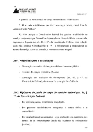 ___________________________________________________________________________ MÓDULO XVI


     A garantia de permanência no cargo é denominada vitaliciedade.

     P.: O servidor estabilizado, que tiver seu cargo extinto, estará fora da
Administração Pública?

     R.: Não, porque a Constituição Federal lhe garante estabilidade no
serviço e não no cargo. O servidor é colocado em disponibilidade remunerada,
seguindo o disposto no art. 41, § 3.º, da Constituição Federal, com redação
dada pela Emenda Constitucional n. 19 – a remuneração é proporcional ao
tempo de serviço. Antes da emenda, a remuneração era integral.



2.9.1. Requisitos para a estabilidade

     •   Nomeação em caráter efetivo, precedida de concurso público.

     •   Término do estágio probatório (3 anos).

     •   Aprovação em avaliação de desempenho (art. 41, § 4.º, da
         Constituição Federal), decorrente do princípio da eficiência.



2.9.2. Hipóteses de perda do cargo do servidor estável (art. 41, §
1.º, da Constituição Federal)

     •   Por sentença judicial com trânsito em julgado.

     •   Por processo administrativo, assegurada a ampla defesa e o
         contraditório.

     •   Por insuficiência de desempenho – essa avaliação será periódica, nos
         termos de lei complementar (ainda não existente no ordenamento
         jurídico).
                                                                                      8/27
 