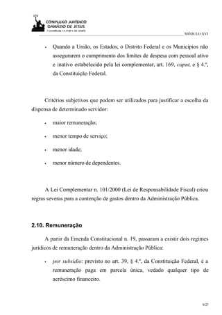 ___________________________________________________________________________ MÓDULO XVI


     •   Quando a União, os Estados, o Distrito Federal e os Municípios não
         assegurarem o cumprimento dos limites de despesa com pessoal ativo
         e inativo estabelecido pela lei complementar, art. 169, caput, e § 4.º,
         da Constituição Federal.



     Critérios subjetivos que podem ser utilizados para justificar a escolha da
dispensa de determinado servidor:

     •   maior remuneração;

     •   menor tempo de serviço;

     •   menor idade;

     •   menor número de dependentes.



     A Lei Complementar n. 101/2000 (Lei de Responsabilidade Fiscal) criou
regras severas para a contenção de gastos dentro da Administração Pública.



2.10. Remuneração

     A partir da Emenda Constitucional n. 19, passaram a existir dois regimes
jurídicos de remuneração dentro da Administração Pública:

     •   por subsídio: previsto no art. 39, § 4.º, da Constituição Federal, é a
         remuneração paga em parcela única, vedado qualquer tipo de
         acréscimo financeiro.



                                                                                      9/27
 