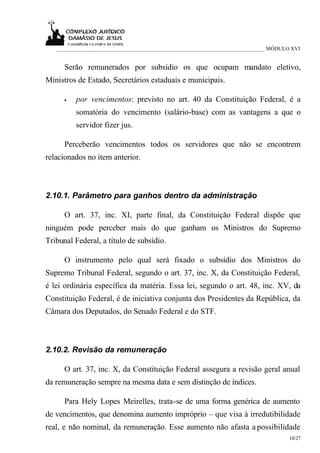 ___________________________________________________________________________ MÓDULO XVI


      Serão remunerados por subsídio os que ocupam mandato eletivo,
Ministros de Estado, Secretários estaduais e municipais.

      •   por vencimentos: previsto no art. 40 da Constituição Federal, é a
          somatória do vencimento (salário-base) com as vantagens a que o
          servidor fizer jus.

      Perceberão vencimentos todos os servidores que não se encontrem
relacionados no item anterior.



2.10.1. Parâmetro para ganhos dentro da administração

      O art. 37, inc. XI, parte final, da Constituição Federal dispõe que
ninguém pode perceber mais do que ganham os Ministros do Supremo
Tribunal Federal, a título de subsídio.

      O instrumento pelo qual será fixado o subsídio dos Ministros do
Supremo Tribunal Federal, segundo o art. 37, inc. X, da Constituição Federal,
é lei ordinária específica da matéria. Essa lei, segundo o art. 48, inc. XV, da
Constituição Federal, é de iniciativa conjunta dos Presidentes da República, da
Câmara dos Deputados, do Senado Federal e do STF.



2.10.2. Revisão da remuneração

      O art. 37, inc. X, da Constituição Federal assegura a revisão geral anual
da remuneração sempre na mesma data e sem distinção de índices.

      Para Hely Lopes Meirelles, trata-se de uma forma genérica de aumento
de vencimentos, que denomina aumento impróprio – que visa à irredutibilidade
real, e não nominal, da remuneração. Esse aumento não afasta a possibilidade
                                                                                     10/27
 