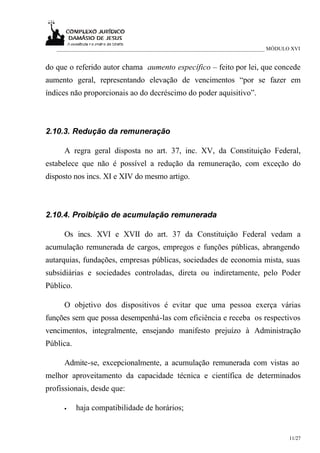 ___________________________________________________________________________ MÓDULO XVI


do que o referido autor chama aumento específico – feito por lei, que concede
aumento geral, representando elevação de vencimentos “por se fazer em
índices não proporcionais ao do decréscimo do poder aquisitivo”.



2.10.3. Redução da remuneração

     A regra geral disposta no art. 37, inc. XV, da Constituição Federal,
estabelece que não é possível a redução da remuneração, com exceção do
disposto nos incs. XI e XIV do mesmo artigo.



2.10.4. Proibição de acumulação remunerada

     Os incs. XVI e XVII do art. 37 da Constituição Federal vedam a
acumulação remunerada de cargos, empregos e funções públicas, abrangendo
autarquias, fundações, empresas públicas, sociedades de economia mista, suas
subsidiárias e sociedades controladas, direta ou indiretamente, pelo Poder
Público.

     O objetivo dos dispositivos é evitar que uma pessoa exerça várias
funções sem que possa desempenhá-las com eficiência e receba os respectivos
vencimentos, integralmente, ensejando manifesto prejuízo à Administração
Pública.

     Admite-se, excepcionalmente, a acumulação remunerada com vistas ao
melhor aproveitamento da capacidade técnica e científica de determinados
profissionais, desde que:

     •     haja compatibilidade de horários;


                                                                                     11/27
 