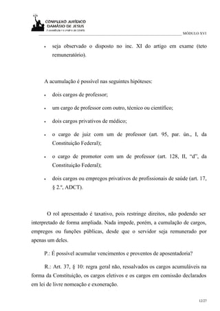 ___________________________________________________________________________ MÓDULO XVI


     •     seja observado o disposto no inc. XI do artigo em exame (teto
           remuneratório).



     A acumulação é possível nas seguintes hipóteses:

     •     dois cargos de professor;

     •     um cargo de professor com outro, técnico ou científico;

     •     dois cargos privativos de médico;

     •     o cargo de juiz com um de professor (art. 95, par. ún., I, da
           Constituição Federal);

     •     o cargo de promotor com um de professor (art. 128, II, “d”, da
           Constituição Federal);

     •     dois cargos ou empregos privativos de profissionais de saúde (art. 17,
           § 2.º, ADCT).



         O rol apresentado é taxativo, pois restringe direitos, não podendo ser
interpretado de forma ampliada. Nada impede, porém, a cumulação de cargos,
empregos ou funções públicas, desde que o servidor seja remunerado por
apenas um deles.

     P.: É possível acumular vencimentos e proventos de aposentadoria?

     R.: Art. 37, § 10: regra geral não, ressalvados os cargos acumuláveis na
forma da Constituição, os cargos eletivos e os cargos em comissão declarados
em lei de livre nomeação e exoneração.

                                                                                     12/27
 