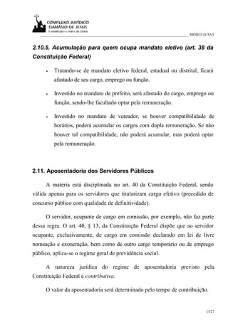___________________________________________________________________________ MÓDULO XVI


2.10.5. Acumulação para quem ocupa mandato eletivo (art. 38 da
Constituição Federal)

      •   Tratando-se de mandato eletivo federal, estadual ou distrital, ficará
          afastado de seu cargo, emprego ou função.

      •   Investido no mandato de prefeito, será afastado do cargo, emprego ou
          função, sendo-lhe facultado optar pela remuneração.

      •   Investido no mandato de vereador, se houver compatibilidade de
          horários, poderá acumular os cargos com dupla remuneração. Se não
          houver tal compatibilidade, não poderá acumular, mas poderá optar
          pela remuneração.



2.11. Aposentadoria dos Servidores Públicos

     A matéria está disciplinada no art. 40 da Constituição Federal, sendo
válida apenas para os servidores que titularizam cargo efetivo (precedido de
concurso público com qualidade de definitividade).

     O servidor, ocupante de cargo em comissão, por exemplo, não faz parte
dessa regra. O art. 40, § 13, da Constituição Federal dispõe que ao servidor
ocupante, exclusivamente, de cargo em comissão declarado em lei de livre
nomeação e exoneração, bem como de outro cargo temporário ou de emprego
público, aplica-se o regime geral de previdência social.

     A natureza jurídica do regime de aposentadoria previsto pela
Constituição Federal é contributiva.

     O valor da aposentadoria será determinado pelo tempo de contribuição.


                                                                                     13/27
 