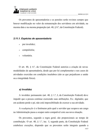 ___________________________________________________________________________ MÓDULO XVI


      Os proventos de aposentadorias e as pensões serão revistos sempre que
houver modificação no valor da remuneração dos servidores em atividade, na
mesma data e na mesma proporção (art. 40, § 8.º, da Constituição Federal).



2.11.1. Espécies de aposentadoria

      •   por invalidez;

      •   compulsória;

      •   voluntária.



      O art. 40, § 4.º, da Constituição Federal autoriza a criação de novas
modalidades de aposentadoria, desde que por lei complementar e nos casos de
atividades exercidas em condições insalubres (são as que prejudicam a saúde
ou a integridade física).



      a) Invalidez

      A invalidez permanente (art. 40, § 1.º, I, da Constituição Federal) deve
impedir que a pessoa continue exercendo suas atribuições. Ex.: digitador, que
em acidente perde o pé, não está impossibilitado de exercer a sua atividade.

      A readaptação é o fenômeno pelo qual o servidor que ocupava um cargo
na Administração passa a ocupar outro compatível com sua nova situação.

      Os proventos, segundo a regra geral, são proporcionais ao tempo de
contribuição. O art. 40, § 1.º, inc. I, segunda parte, da Constituição Federal
estabelece exceções, dispondo que os proventos serão integrais quando a
                                                                                     14/27
 