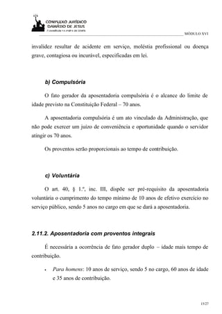___________________________________________________________________________ MÓDULO XVI


invalidez resultar de acidente em serviço, moléstia profissional ou doença
grave, contagiosa ou incurável, especificadas em lei.



      b) Compulsória

      O fato gerador da aposentadoria compulsória é o alcance do limite de
idade previsto na Constituição Federal – 70 anos.

      A aposentadoria compulsória é um ato vinculado da Administração, que
não pode exercer um juízo de conveniência e oportunidade quando o servidor
atingir os 70 anos.

      Os proventos serão proporcionais ao tempo de contribuição.



      c) Voluntária

      O art. 40, § 1.º, inc. III, dispõe ser pré-requisito da aposentadoria
voluntária o cumprimento do tempo mínimo de 10 anos de efetivo exercício no
serviço público, sendo 5 anos no cargo em que se dará a aposentadoria.



2.11.2. Aposentadoria com proventos integrais

      É necessária a ocorrência de fato gerador duplo – idade mais tempo de
contribuição.

      •   Para homens: 10 anos de serviço, sendo 5 no cargo, 60 anos de idade
          e 35 anos de contribuição.



                                                                                     15/27
 