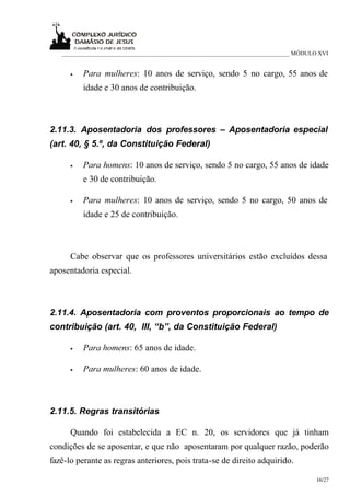 ___________________________________________________________________________ MÓDULO XVI


      •   Para mulheres: 10 anos de serviço, sendo 5 no cargo, 55 anos de
          idade e 30 anos de contribuição.



2.11.3. Aposentadoria dos professores – Aposentadoria especial
(art. 40, § 5.º, da Constituição Federal)

      •   Para homens: 10 anos de serviço, sendo 5 no cargo, 55 anos de idade
          e 30 de contribuição.

      •   Para mulheres: 10 anos de serviço, sendo 5 no cargo, 50 anos de
          idade e 25 de contribuição.



      Cabe observar que os professores universitários estão excluídos dessa
aposentadoria especial.



2.11.4. Aposentadoria com proventos proporcionais ao tempo de
contribuição (art. 40, III, “b”, da Constituição Federal)

      •   Para homens: 65 anos de idade.

      •   Para mulheres: 60 anos de idade.



2.11.5. Regras transitórias

      Quando foi estabelecida a EC n. 20, os servidores que já tinham
condições de se aposentar, e que não aposentaram por qualquer razão, poderão
fazê-lo perante as regras anteriores, pois trata-se de direito adquirido.

                                                                                     16/27
 