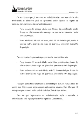 ___________________________________________________________________________ MÓDULO XVI


     Os servidores que já estavam na Administração, mas que ainda não
preenchiam as condições para se aposentar, estão sujeitos às regras de
transição para percepção de proventos integrais:

     •   Para homens: 53 anos de idade, com 35 anos de contribuição, sendo
         5 anos de efetivo exercício no cargo em que vai se aposentar, mais
         20% de pedágio.

     •   Para mulheres: 48 anos de idade, mais 30 de contribuição, sendo 5
         anos de efetivo exercício no cargo em que vai se aposentar, mais 20%
         de pedágio.



     Para percepção de proventos proporcionais, os requisitos são:

     •   Para homens: 53 anos de idade, mais 30 de contribuição, 5 anos de
         efetivo exercício no cargo em que vai se aposentar e 40% de pedágio.

     •   Para mulheres: 48 anos de idade, mais 25 de contribuição, 5 anos de
         efetivo exercício no cargo em que vai se aposentar e 40% de pedágio.



     Pedágio: consiste no exercício da atividade por 20% ou 40% a mais do
tempo que faltava para aposentadoria pelo regime anterior. Ex.: faltavam 10
anos para aposentar-se; assim terá de trabalhar 2 ou 4 anos a mais.

     Para os que ingressarem na Administração após a emenda, a
aposentadoria será regida pelas novas regras da Constituição.




                                                                                     17/27
 