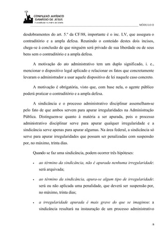 ____________________________________________________________________________ MÓDULO II


desdobramentos do art. 5.º da CF/88, importante é o inc. LV, que assegura o
contraditório e a ampla defesa. Reunindo o conteúdo destes dois incisos,
chega-se à conclusão de que ninguém será privado de sua liberdade ou de seus
bens sem o contraditório e a ampla defesa.

      A motivação do ato administrativo tem um duplo significado, i. e.,
mencionar o dispositivo legal aplicado e relacionar os fatos que concretamente
levaram o administrador a usar aquele dispositivo de lei naquele caso concreto.

      A motivação é obrigatória, visto que, com base nela, o agente público
poderá praticar o contraditório e a ampla defesa.

      A sindicância e o processo administrativo disciplinar assemelham-se
pelo fato de que ambos servem para apurar irregularidades na Administração
Pública. Distinguem-se quanto à matéria a ser apurada, pois o processo
administrativo disciplinar serve para apurar qualquer irregularidade e a
sindicância serve apenas para apurar algumas. Na área federal, a sindicância só
serve para apurar irregularidades que possam ser penalizadas com suspensão
por, no máximo, trinta dias.

      Quando se faz uma sindicância, podem ocorrer três hipóteses:

      •   ao término da sindicância, não é apurada nenhuma irregularidade:
          será arquivada;

      •   ao término da sindicância, apura-se algum tipo de irregularidade:
          será ou não aplicada uma penalidade, que deverá ser suspensão por,
          no máximo, trinta dias;

      •   a irregularidade apurada é mais grave do que se imaginou: a
          sindicância resultará na instauração de um processo administrativo


                                                                                        /6
                                                                                         5
 