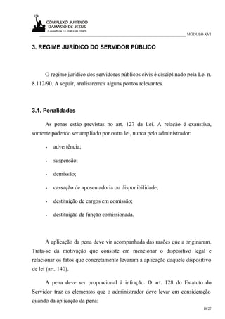 ___________________________________________________________________________ MÓDULO XVI


3. REGIME JURÍDICO DO SERVIDOR PÚBLICO



      O regime jurídico dos servidores públicos civis é disciplinado pela Lei n.
8.112/90. A seguir, analisaremos alguns pontos relevantes.



3.1. Penalidades

      As penas estão previstas no art. 127 da Lei. A relação é exaustiva,
somente podendo ser ampliado por outra lei, nunca pelo administrador:

      •   advertência;

      •   suspensão;

      •   demissão;

      •   cassação de aposentadoria ou disponibilidade;

      •   destituição de cargos em comissão;

      •   destituição de função comissionada.



      A aplicação da pena deve vir acompanhada das razões que a originaram.
Trata-se da motivação que consiste em mencionar o dispositivo legal e
relacionar os fatos que concretamente levaram à aplicação daquele dispositivo
de lei (art. 140).

      A pena deve ser proporcional à infração. O art. 128 do Estatuto do
Servidor traz os elementos que o administrador deve levar em consideração
quando da aplicação da pena:
                                                                                     18/27
 