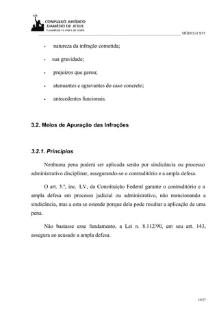 ___________________________________________________________________________ MÓDULO XVI


        •   natureza da infração cometida;

        •   sua gravidade;

        •   prejuízos que gerou;

        •   atenuantes e agravantes do caso concreto;

        •   antecedentes funcionais.



3.2. Meios de Apuração das Infrações



3.2.1. Princípios

        Nenhuma pena poderá ser aplicada senão por sindicância ou processo
administrativo disciplinar, assegurando-se o contraditório e a ampla defesa.

        O art. 5.º, inc. LV, da Constituição Federal garante o contraditório e a
ampla defesa em processo judicial ou administrativo, não mencionando a
sindicância, mas a esta se estende porque dela pode resultar a aplicação de uma
pena.

        Não bastasse esse fundamento, a Lei n. 8.112/90, em seu art. 143,
assegura ao acusado a ampla defesa.




                                                                                     19/27
 