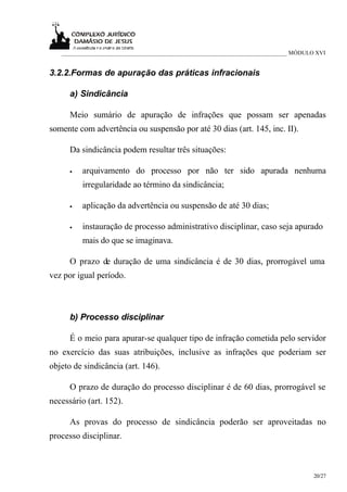 ___________________________________________________________________________ MÓDULO XVI


3.2.2.Formas de apuração das práticas infracionais

      a) Sindicância

      Meio sumário de apuração de infrações que possam ser apenadas
somente com advertência ou suspensão por até 30 dias (art. 145, inc. II).

      Da sindicância podem resultar três situações:

      •   arquivamento do processo por não ter sido apurada nenhuma
          irregularidade ao término da sindicância;

      •   aplicação da advertência ou suspensão de até 30 dias;

      •   instauração de processo administrativo disciplinar, caso seja apurado
          mais do que se imaginava.

      O prazo de duração de uma sindicância é de 30 dias, prorrogável uma
vez por igual período.



      b) Processo disciplinar

      É o meio para apurar-se qualquer tipo de infração cometida pelo servidor
no exercício das suas atribuições, inclusive as infrações que poderiam ser
objeto de sindicância (art. 146).

      O prazo de duração do processo disciplinar é de 60 dias, prorrogável se
necessário (art. 152).

      As provas do processo de sindicância poderão ser aproveitadas no
processo disciplinar.



                                                                                     20/27
 
