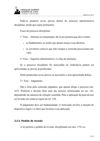 ___________________________________________________________________________ MÓDULO XVI


     Pode-se produzir novas provas dentro do processo administrativo
disciplinar, desde que sejam pertinentes.

     Fases do processo disciplinar:

     1.ª Fase – Abertura ou instauração: dá-se por portaria que deve conter:

         •   os fundamentos, as razões que deram ensejo à sua abertura;

         •   os servidores estáveis que irão compor a comissão processante (art.
             149).

     2.ª Fase – Inquérito administrativo: é a fase de instrução.

     Se o processo disciplinar foi antecedido de sindicância podem ser
aproveitadas as provas já produzidas.

     Serão produzidas novas provas se necessário e será apresentada defesa.

     3.ª Fase – Julgamento.

     Não é feito pela comissão julgadora, que apenas dirige o processo (art.
167). Proferirá a decisão final uma das pessoas relacionadas no art. 141,
dependendo da natureza da infração cometida. Para a aplicação da pena devem
ser levadas em conta as regras do art. 128.

     O julgamento deve ser fundamentado. A motivação envolve a menção do
dispositivo legal e os fatos que levaram à sua aplicação.



3.2.3. Pedido de revisão

     A lei permite o pedido de revisão, disciplinado nos arts. 174 e ss.


                                                                                     21/27
 