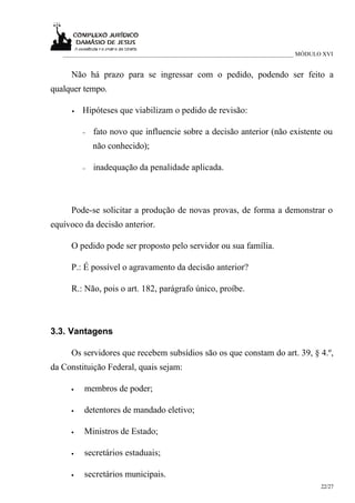 ___________________________________________________________________________ MÓDULO XVI


     Não há prazo para se ingressar com o pedido, podendo ser feito a
qualquer tempo.

     •   Hipóteses que viabilizam o pedido de revisão:

         −   fato novo que influencie sobre a decisão anterior (não existente ou
             não conhecido);

         −   inadequação da penalidade aplicada.



     Pode-se solicitar a produção de novas provas, de forma a demonstrar o
equívoco da decisão anterior.

     O pedido pode ser proposto pelo servidor ou sua família.

     P.: É possível o agravamento da decisão anterior?

     R.: Não, pois o art. 182, parágrafo único, proíbe.



3.3. Vantagens

     Os servidores que recebem subsídios são os que constam do art. 39, § 4.º,
da Constituição Federal, quais sejam:

     •   membros de poder;

     •   detentores de mandado eletivo;

     •   Ministros de Estado;

     •   secretários estaduais;

     •   secretários municipais.
                                                                                     22/27
 