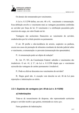 ___________________________________________________________________________ MÓDULO XVI


      Os demais são remunerados por vencimentos.

      A Lei n. 8.112/90 define, nos arts. 40 e 41, vencimento e remuneração.
Essa definição envolve o vencimento mais as vantagens pecuniárias conferidas
ao servidor por força de lei. O vencimento é a retribuição pecuniária pelo
exercício do cargo, em valor fixado em lei.

      Vantagens são acréscimos financeiros ao vencimento do servidor,
estabelecidos por lei a título precário ou permanente.

      O art. 48 proíbe a não-incidência de arresto, seqüestro ou penhora,
exceto nos casos de prestação de alimentos resultante de decisão judicial sobre
o vencimento, a remuneração e o provento (remuneração dos aposentados).

      P.: A remuneração pode ser objeto de redução?

      R.: Art. 37, XV, da Constituição Federal: subsídio e vencimentos são
irredutíveis. O art. 41, § 3.º, da Lei n. 8.112/90 dispõe que o vencimento
acrescido das vantagens de caráter permanente é irredutível.

      P.: Pode-se efetivar descontos nos vencimentos do servidor?

      R.: Regra geral não. A exceção vem descrita no art. 46 da Lei para
reposições e indenizações ao erário.



3.3.1. Espécies de vantagens (art. 49 da Lei n. 8.112/90)

      a) Indenizações

      Trata-se de ressarcimento de despesas, não representando acréscimo
porque o servidor recebe o que gastou, retornando ao status quo.

      Fatos geradores de indenizações:
                                                                                     23/27
 