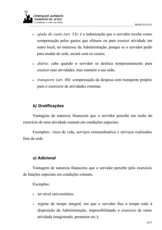 ___________________________________________________________________________ MÓDULO XVI


     •    ajuda de custo (art. 53): é a indenização que o servidor recebe como
          compensação pelos gastos que efetuou ou para exercer atividade em
          outro local, no interesse da Administração, porque se o servidor pedir
          para mudar de sede, arcará com os custos;

     •    diária: cabe quando o servidor se desloca temporariamente para
          exercer suas atividades, mas mantém a sua sede;

     •    transporte (art. 60): compensação da despesa com transporte próprio
          para o exercício de atividades externas.



      b) Gratificações

     Vantagens de natureza financeira que o servidor percebe em razão do
exercício de uma atividade comum em condições especiais.

     Exemplos.: risco de vida, serviços extraordinários e serviços realizados
fora da sede.



      c) Adicional

     Vantagem de natureza financeira que o servidor percebe pelo exercício
de funções especiais em condições comuns.

     Exemplos:

      •   ter nível universitário;

      •   regime de tempo integral, em que o servidor fica o tempo todo à
          disposição da Administração, impossibilitando o exercício de outra
          atividade (magistrado, promotor etc.);
                                                                                     24/27
 