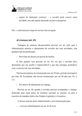 ___________________________________________________________________________ MÓDULO XVI


        •    regime de dedicação exclusiva – o servidor pode exercer outra
             atividade, mas não aquela declarada exclusiva (pesquisa).



Obs.: o adicional por tempo de serviço está revogado.



        d) Licenças (art. 81)

            Vantagem de natureza não-pecuniária prevista em lei, pela qual a
Administração autoriza o afastamento do servidor das suas atividades, sem
qualquer tipo de penalização.

        •    Para tratar de doença em pessoa da família.

        O fato gerador vem previsto no art. 83, em que o servidor deve
demonstrar que seu auxílio é imprescindível e que não consegue acumulá-lo
com o exercício de suas atividades.

        Não haverá prejuízo da remuneração por até 30 dias, período prorrogável
por mais 30. Excedendo, não haverá remuneração por até 90 dias (art. 83, §
2.º).

        •    Por motivo de afastamento do cônjuge.

            Previsto no art. 84, quando o servidor precisar acompanhar o cônjuge
deslocado para outro ponto do território nacional ou exterior, ou para o
exercício de mandato eletivo dos Poderes Legislativo e Executivo.

            A licença será por prazo indeterminado e sem remuneração para:

        •     o serviço militar(disposto no art. 85 da Lei);

                                                                                      25/27
 