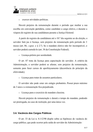 ___________________________________________________________________________ MÓDULO XVI


      •   exercer atividades políticas.

      Haverá prejuízo da remuneração durante o período que mediar a sua
escolha em convenção partidária, como candidato a cargo eletivo, e durante a
véspera do registro de sua candidatura perante a Justiça Eleitoral.

      A partir do registro da candidatura até o 10.º dia seguinte ao da eleição, o
servidor fará jus à licença, sem prejuízo da remuneração pelo período de 3
meses (art. 86, caput, e § 2.º). Se o mandato eletivo não for incompatível, o
servidor poderá cumulá-lo (art. 38 da Constituição Federal).

      •   Licença-prêmio por assiduidade.

      O art. 87 trata da licença para capacitação do servidor. A critério da
Administração, o servidor poderá se afastar, sem prejuízo da remuneração,
somente para fazer cursos de aperfeiçoamento (decorrência do princípio da
efetividade).

      •   Licença para tratar de assuntos particulares.

      O servidor não pode estar em estágio probatório. Possui prazo máximo
de 3 anos e a remuneração fica prejudicada.

      •   Licença para o exercício de mandato classista.

      Haverá prejuízo da remuneração e durará o tempo do mandato, podendo
ser prorrogada, no caso de reeleição, por uma única vez.



3.4. Vacância dos Cargos Públicos

      O art. 33 da Lei n. 8.112/90 dispõe sobre as hipóteses de vacância do
cargo público, que pode ocorrer pela saída do servidor da Administração:

                                                                                     26/27
 