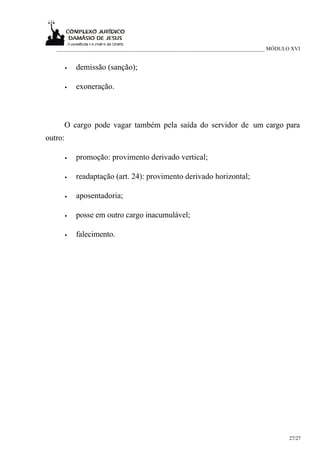 ___________________________________________________________________________ MÓDULO XVI


         •   demissão (sanção);

         •   exoneração.



     O cargo pode vagar também pela saída do servidor de um cargo para
outro:

         •   promoção: provimento derivado vertical;

         •   readaptação (art. 24): provimento derivado horizontal;

         •   aposentadoria;

         •   posse em outro cargo inacumulável;

         •   falecimento.




                                                                                     27/27
 