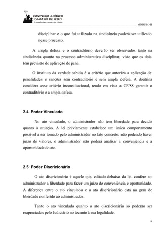____________________________________________________________________________ MÓDULO II


          disciplinar e o que foi utilizado na sindicância poderá ser utilizado
          nesse processo.

     A ampla defesa e o contraditório deverão ser observados tanto na
sindicância quanto no processo administrativo disciplinar, visto que os dois
têm previsão de aplicação de pena.

     O instituto da verdade sabida é o critério que autoriza a aplicação de
penalidades e sanções sem contraditório e sem ampla defesa. A doutrina
considera esse critério inconstitucional, tendo em vista a CF/88 garantir o
contraditório e a ampla defesa.



2.4. Poder Vinculado

       No ato vinculado, o administrador não tem liberdade para decidir
quanto à atuação. A lei previamente estabelece um único comportamento
possível a ser tomado pelo administrador no fato concreto; não podendo haver
juízo de valores, o administrador não poderá analisar a conveniência e a
oportunidade do ato.



2.5. Poder Discricionário

       O ato discricionário é aquele que, editado debaixo da lei, confere ao
administrador a liberdade para fazer um juízo de conveniência e oportunidade.
A diferença entre o ato vinculado e o ato discricionário está no grau de
liberdade conferido ao administrador.

       Tanto o ato vinculado quanto o ato discricionário só poderão ser
reapreciados pelo Judiciário no tocante à sua legalidade.

                                                                                        /6
                                                                                         6
 