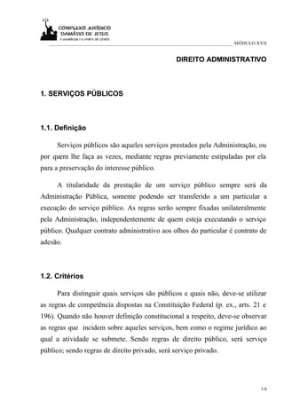 ___________________________________________________________________________ MÓDULO XVII


                                                     DIREITO ADMINISTRATIVO



1. SERVIÇOS PÚBLICOS



1.1. Definição

      Serviços públicos são aqueles serviços prestados pela Administração, ou
por quem lhe faça as vezes, mediante regras previamente estipuladas por ela
para a preservação do interesse público.

      A titularidade da prestação de um serviço público sempre será da
Administração Pública, somente podendo ser transferido a um particular a
execução do serviço público. As regras serão sempre fixadas unilateralmente
pela Administração, independentemente de quem esteja executando o serviço
público. Qualquer contrato administrativo aos olhos do particular é contrato de
adesão.



1.2. Critérios

      Para distinguir quais serviços são públicos e quais não, deve-se utilizar
as regras de competência dispostas na Constituição Federal (p. ex., arts. 21 e
196). Quando não houver definição constitucional a respeito, deve-se observar
as regras que incidem sobre aqueles serviços, bem como o regime jurídico ao
qual a atividade se submete. Sendo regras de direito público, será serviço
público; sendo regras de direito privado, será serviço privado.




                                                                                       1/6
 